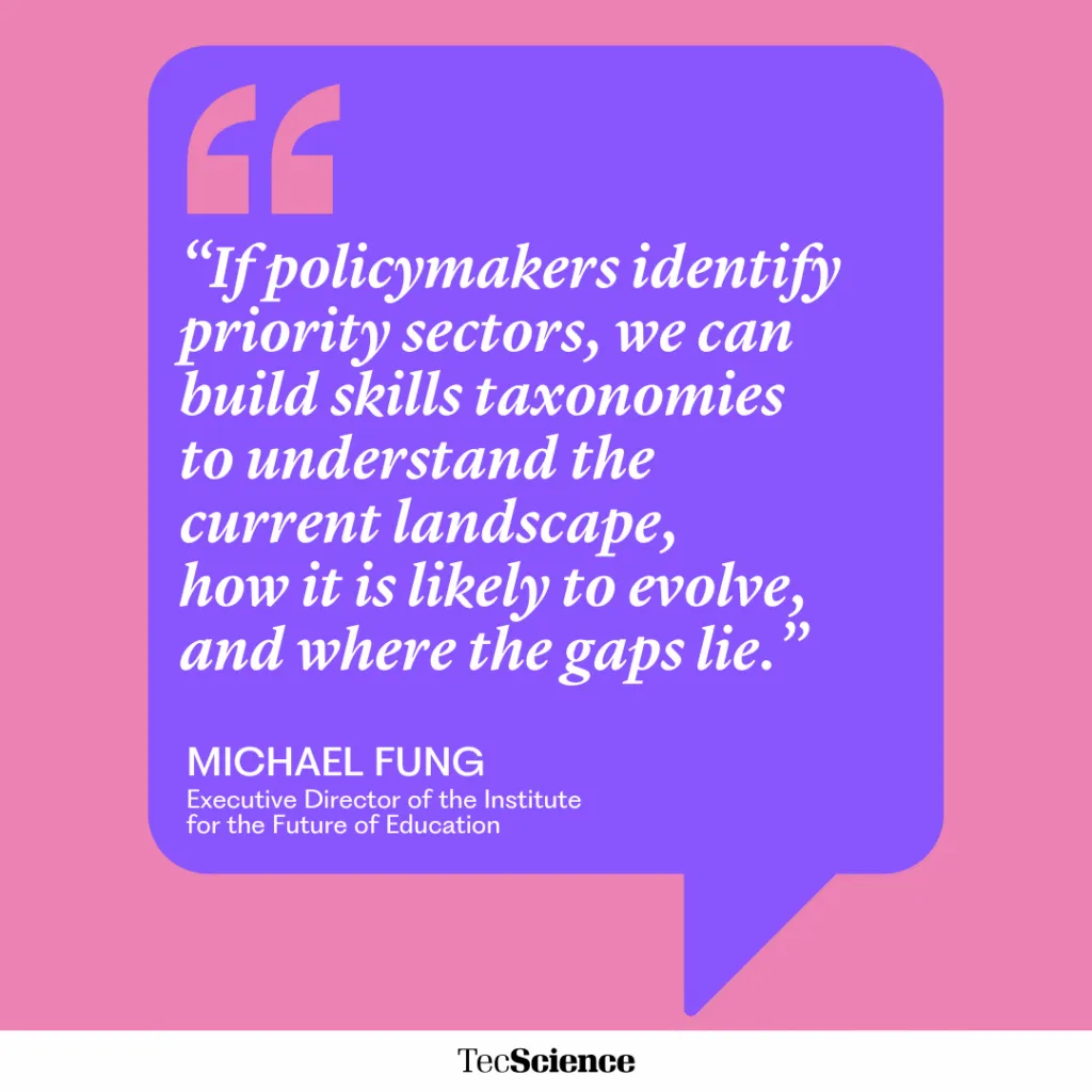 “If policymakers identify priority sectors, we can build skills taxonomies to understand the current landscape,
how it is likely to evolve, and where the gaps lie.”
MICHAEL FUNG
Executive Director of the Institute for the Future of Education