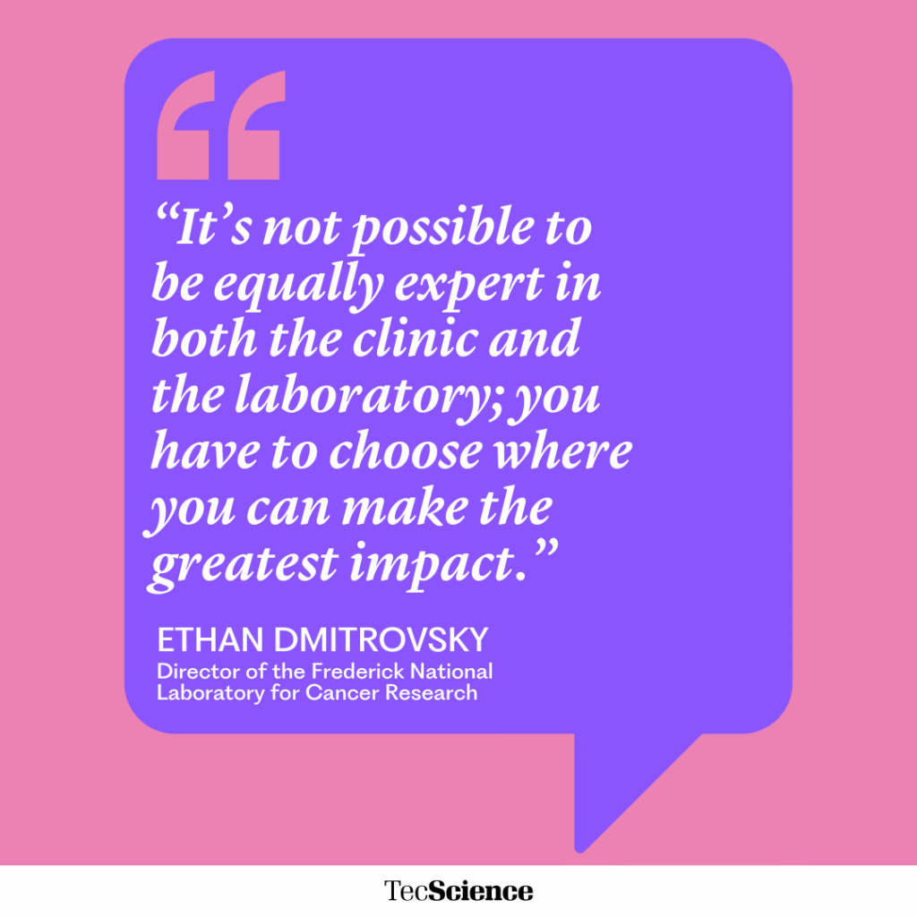“It’s not possible to be equally expert in both the clinic and the laboratory; you have to choose where you can make the greatest impact.”
ETHAN DMITROVSKY
Director of the Frederick National Laboratory for Cancer Research
