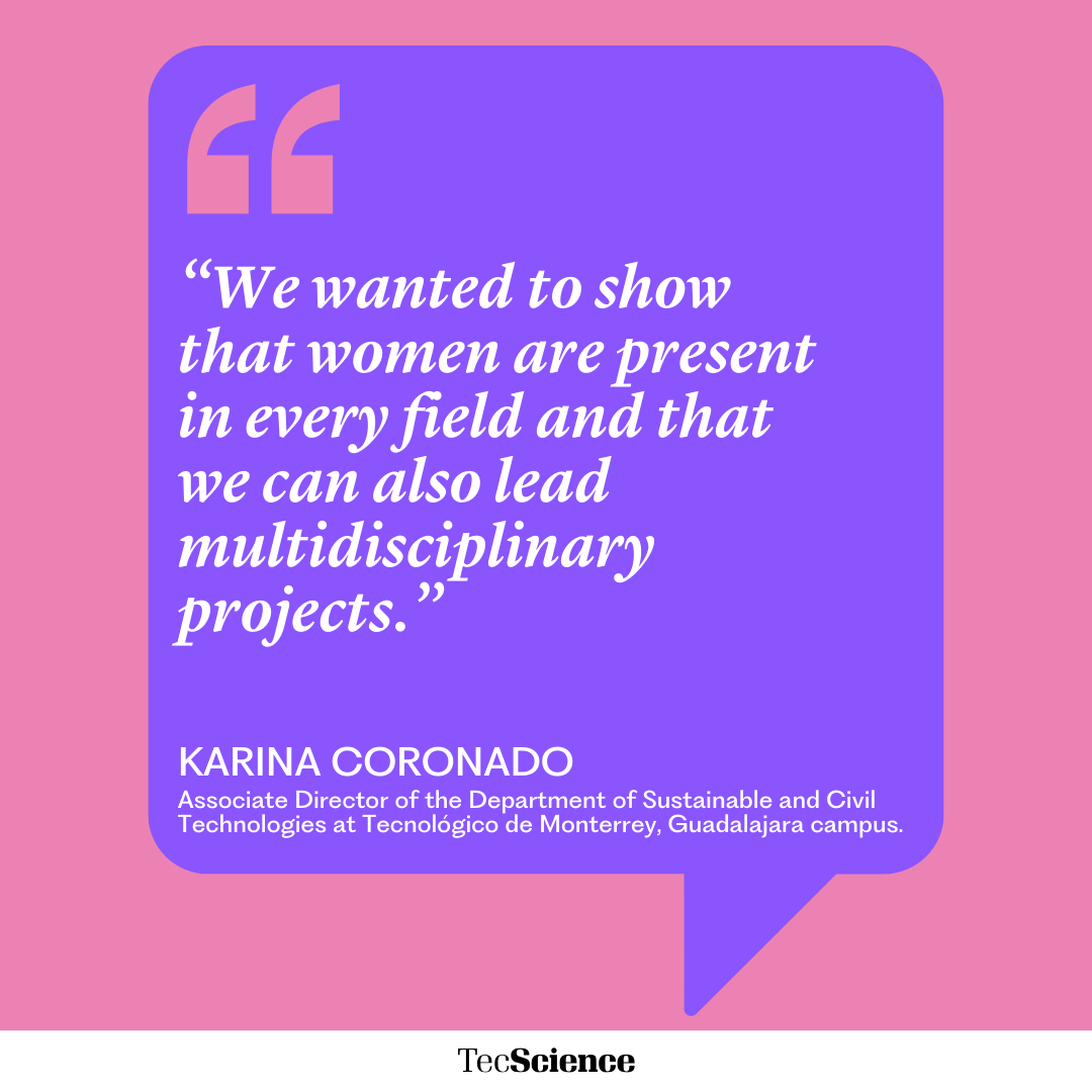 “We wanted to show that women are present in every field and that we can also lead multidisciplinary projects.”
KARINA CORONADO
Associate Director of the Department of Sustainable and Civil Technologies at Tecnológico de Monterrey, Guadalajara campus.