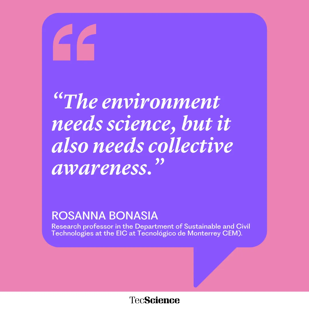 “The environment needs science, but it also needs collective awareness.”
ROSANNA BONASIA
Research professor in the Department of Sustainable and Civil Technologies at the EIC at Tecnológico de Monterrey CEM).