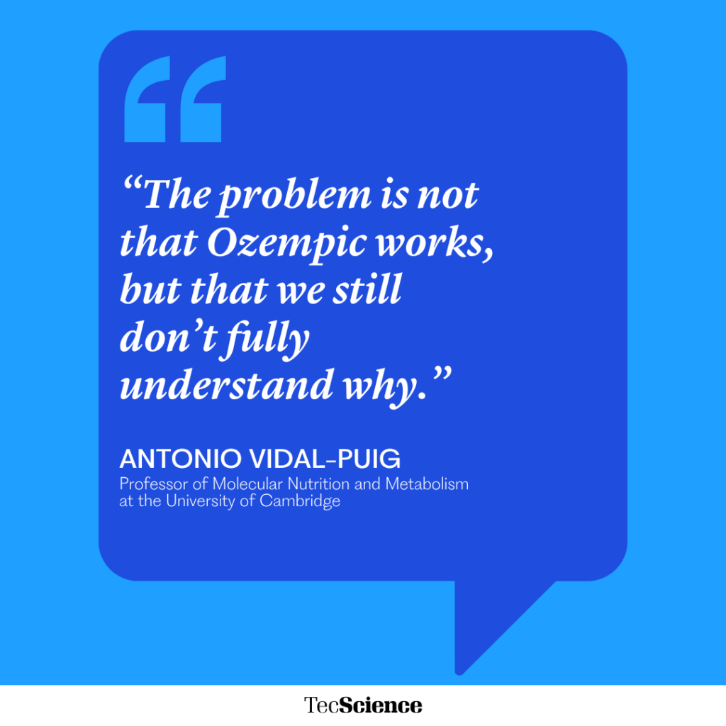 “The problem is not that Ozempic works, but that we still don’t fully understand why.”
ANTONIO VIDAL-PUIG
Professor of Molecular Nutrition and Metabolism at the University of Cambridge